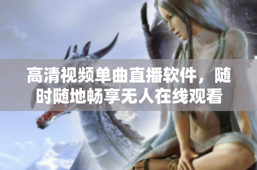 高清视频单曲直播软件，随时随地畅享无人在线观看