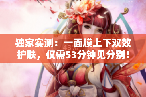 独家实测：一面膜上下双效护肤，仅需53分钟见分别！