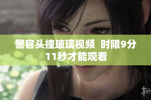 警官头撞玻璃视频  时限9分11秒才能观看