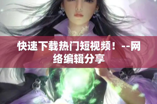 快速下载热门短视频！--网络编辑分享