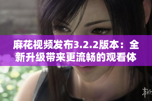 麻花视频发布3.2.2版本：全新升级带来更流畅的观看体验
