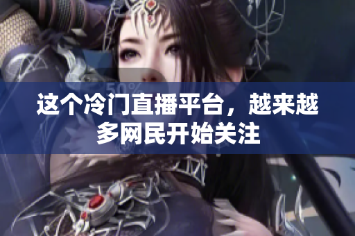 这个冷门直播平台，越来越多网民开始关注