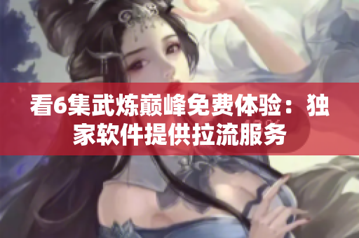 看6集武炼巅峰免费体验：独家软件提供拉流服务