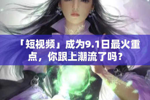 「短视频」成为9.1日最火重点，你跟上潮流了吗？