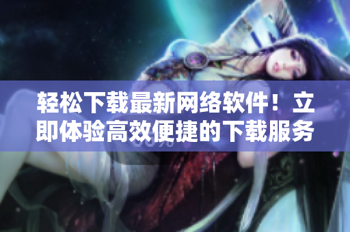 轻松下载最新网络软件！立即体验高效便捷的下载服务