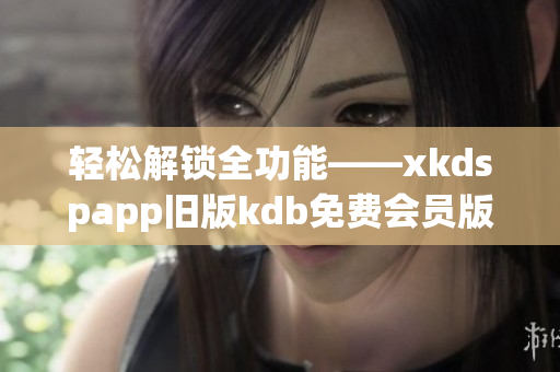 轻松解锁全功能——xkdspapp旧版kdb免费会员版(1)