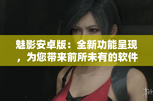 魅影安卓版：全新功能呈现，为您带来前所未有的软件体验！
