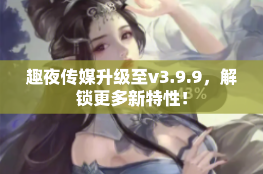 趣夜传媒升级至v3.9.9，解锁更多新特性！