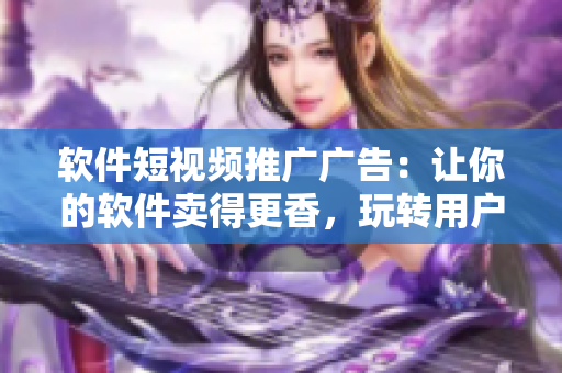 软件短视频推广广告：让你的软件卖得更香，玩转用户心理！