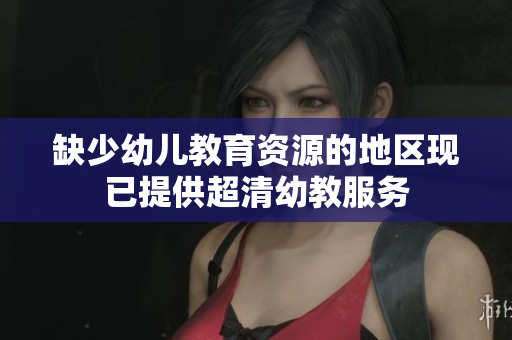 缺少幼儿教育资源的地区现已提供超清幼教服务