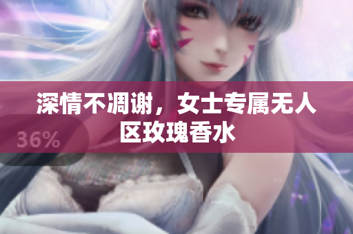 深情不凋谢，女士专属无人区玫瑰香水