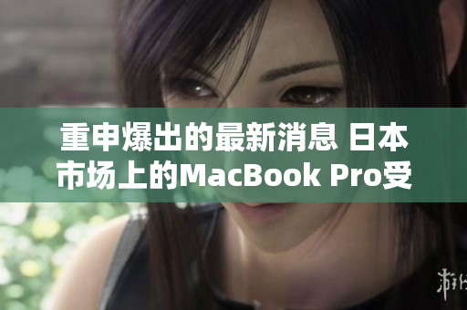 重申爆出的最新消息 日本市场上的MacBook Pro受到广泛关注