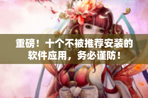 重磅！十个不被推荐安装的软件应用，务必谨防！