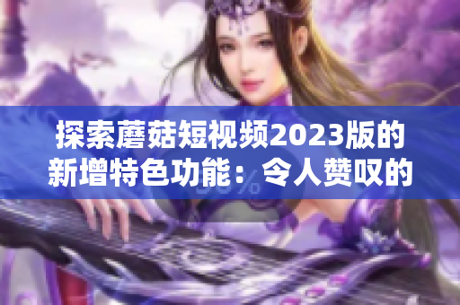 探索蘑菇短视频2023版的新增特色功能：令人赞叹的体验！