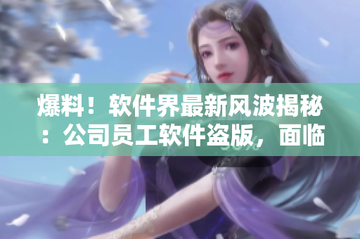 爆料！软件界最新风波揭秘：公司员工软件盗版，面临法律制裁！