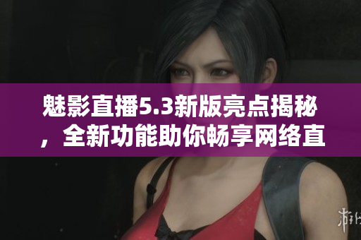 魅影直播5.3新版亮点揭秘，全新功能助你畅享网络直播体验