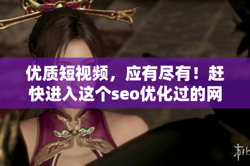 优质短视频，应有尽有！赶快进入这个seo优化过的网页吧！