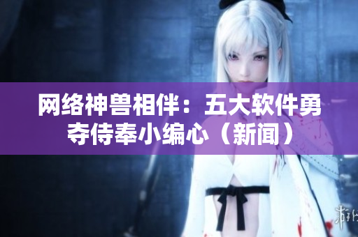 网络神兽相伴：五大软件勇夺侍奉小编心（新闻）
