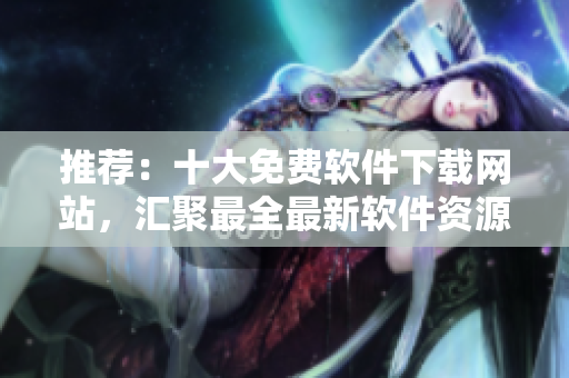 推荐：十大免费软件下载网站，汇聚最全最新软件资源！