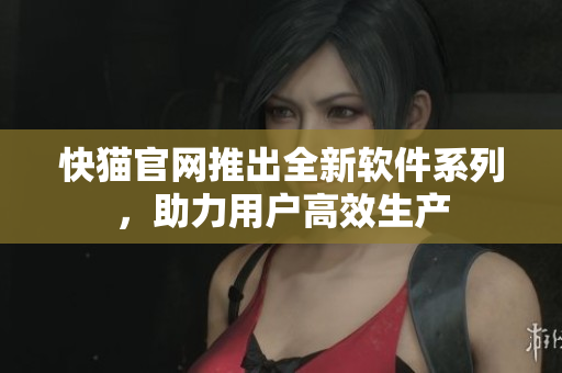 快猫官网推出全新软件系列，助力用户高效生产