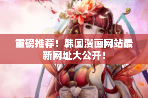 重磅推荐！韩国漫画网站最新网址大公开！