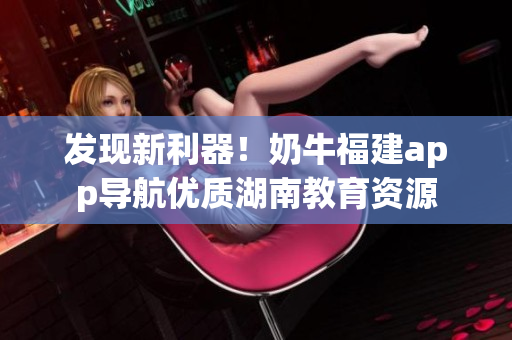 发现新利器！奶牛福建app导航优质湖南教育资源