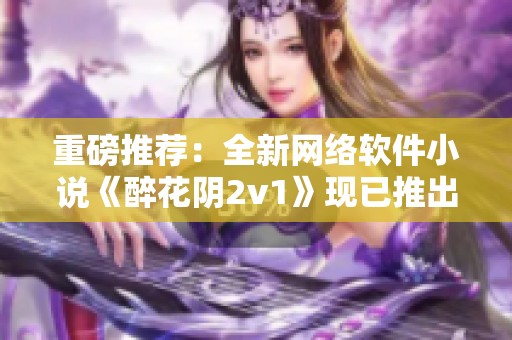 重磅推荐：全新网络软件小说《醉花阴2v1》现已推出！