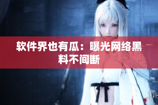 软件界也有瓜：曝光网络黑料不间断