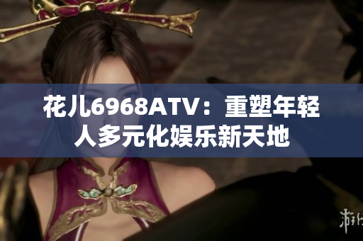 花儿6968ATV：重塑年轻人多元化娱乐新天地