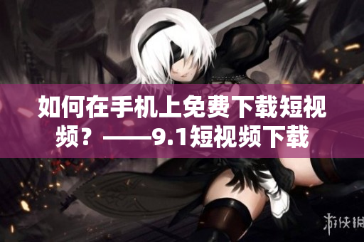 如何在手机上免费下载短视频？——9.1短视频下载