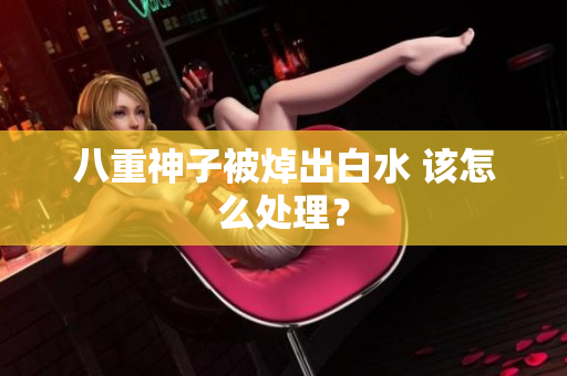 八重神子被焯出白水 该怎么处理？