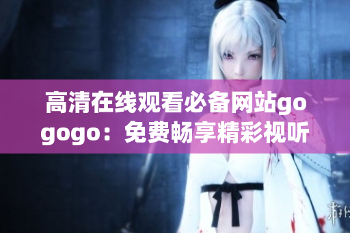高清在线观看必备网站gogogo：免费畅享精彩视听!