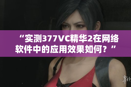 “实测377VC精华2在网络软件中的应用效果如何？”