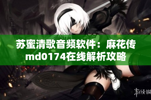 苏蜜清歌音频软件：麻花传md0174在线解析攻略