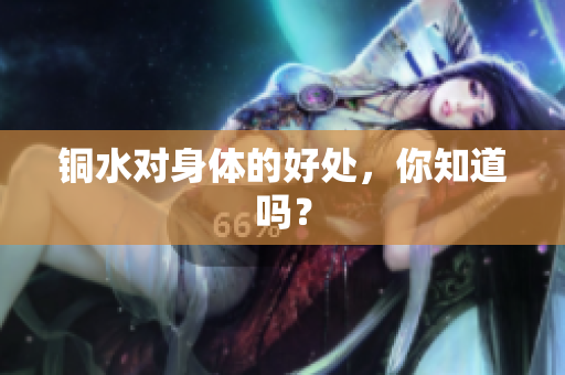 铜水对身体的好处，你知道吗？