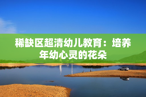 稀缺区超清幼儿教育：培养年幼心灵的花朵