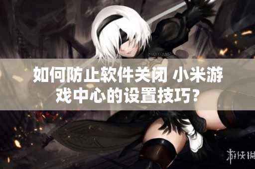 如何防止软件关闭 小米游戏中心的设置技巧？