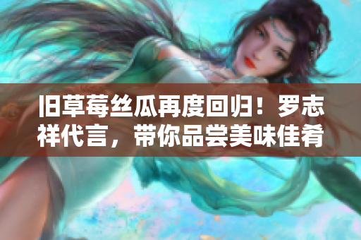 旧草莓丝瓜再度回归！罗志祥代言，带你品尝美味佳肴
