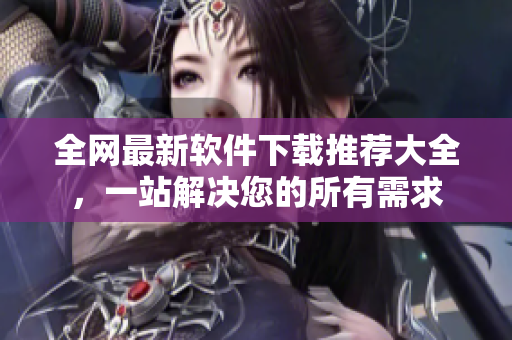 全网最新软件下载推荐大全，一站解决您的所有需求