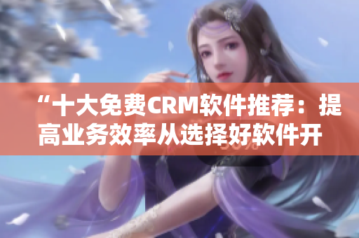 “十大免费CRM软件推荐：提高业务效率从选择好软件开始”