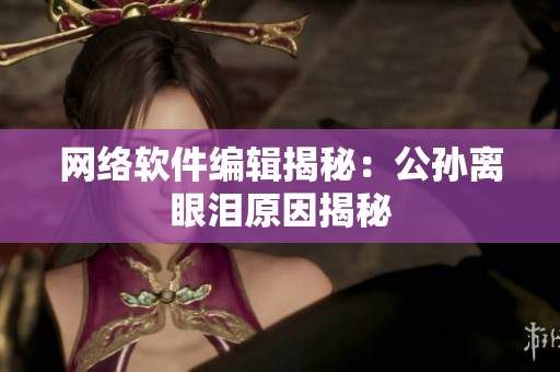 网络软件编辑揭秘：公孙离眼泪原因揭秘