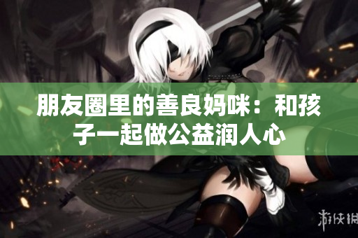 朋友圈里的善良妈咪：和孩子一起做公益润人心