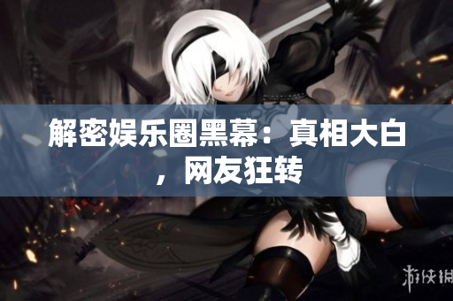 解密娱乐圈黑幕：真相大白，网友狂转