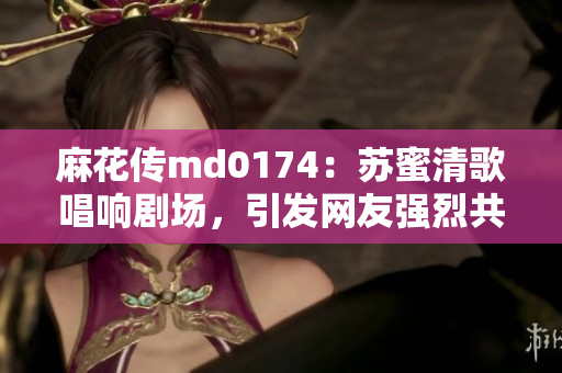 麻花传md0174：苏蜜清歌唱响剧场，引发网友强烈共鸣