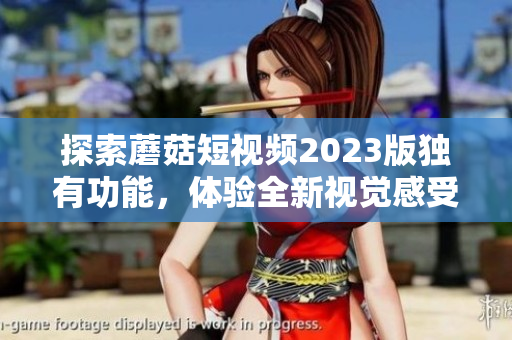 探索蘑菇短视频2023版独有功能，体验全新视觉感受