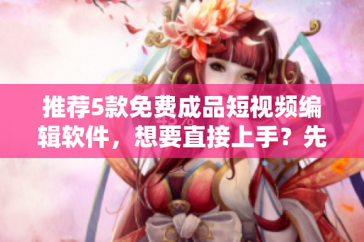 推荐5款免费成品短视频编辑软件，想要直接上手？先下载！