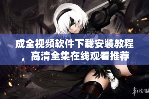 成全视频软件下载安装教程，高清全集在线观看推荐