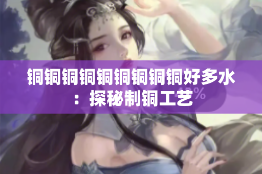 铜铜铜铜铜铜铜铜铜好多水：探秘制铜工艺