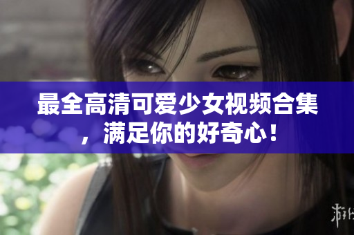 最全高清可爱少女视频合集，满足你的好奇心！