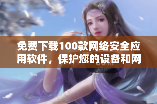 免费下载100款网络安全应用软件，保护您的设备和网络安全